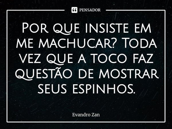 ⁠Por que insiste em me machucar? Toda vez que a toco faz questão de mostrar seus espinhos.... Frase de Evandro Zan.