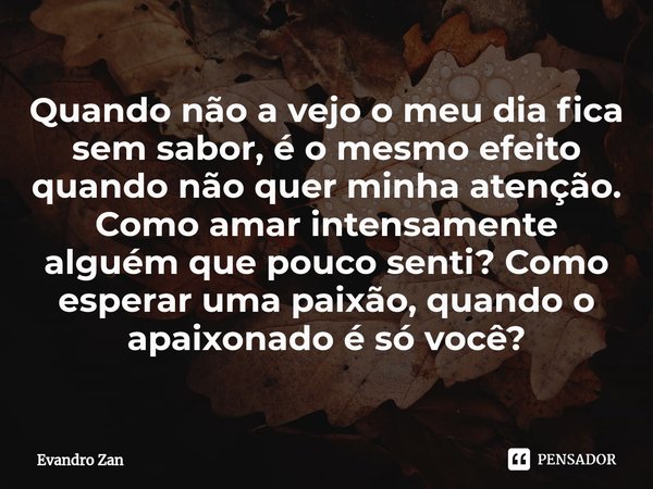 ⁠Quando não a vejo o meu dia fica sem sabor, é o mesmo efeito quando não quer minha atenção. Como amar intensamente alguém que pouco senti? Como esperar uma pai... Frase de Evandro Zan.