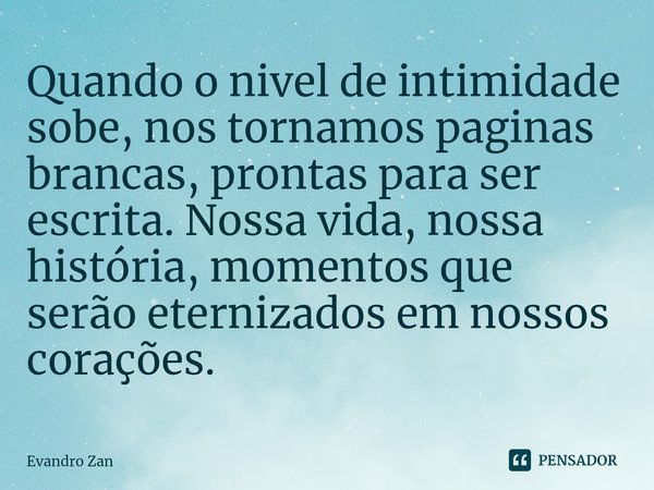 Quando o nivel de intimidade sobe, nos tornamos paginas brancas, prontas para ser escrita. Nossa vida, nossa história, momentos que serão eternizados em nossos ... Frase de Evandro Zan.