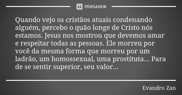 Quando vejo os cristãos atuais condenando alguém, percebo o quão longe de Cristo nós estamos. Jesus nos mostrou que devemos amar e respeitar todas as pessoas. E... Frase de Evandro Zan.