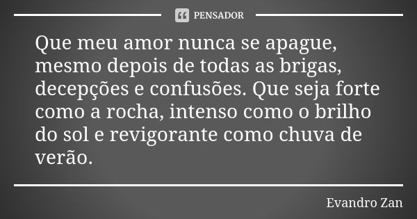 Que meu amor nunca se apague, mesmo depois de todas as brigas, decepções e confusões. Que seja forte como a rocha, intenso como o brilho do sol e revigorante co... Frase de Evandro Zan.