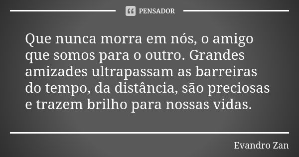 Que nunca morra em nós, o amigo que somos para o outro. Grandes amizades ultrapassam as barreiras do tempo, da distância, são preciosas e trazem brilho para nos... Frase de Evandro Zan.