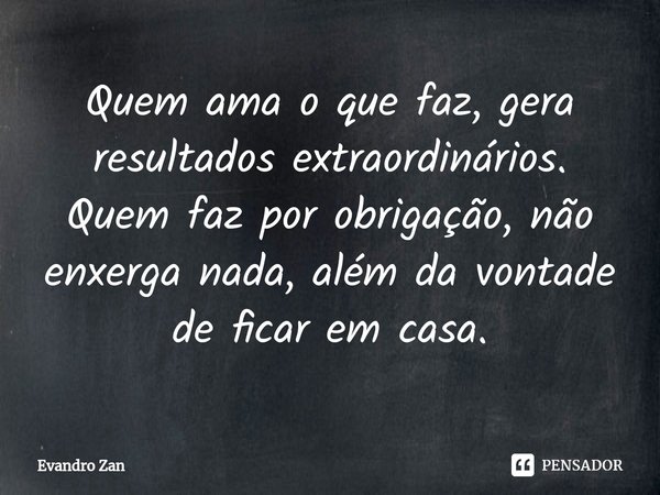 ⁠Quem ama o que faz, gera resultados extraordinários. Quem faz por obrigação, não enxerga nada, além da vontade de ficar em casa.... Frase de Evandro Zan.