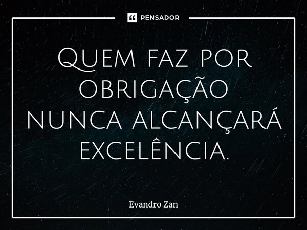 ⁠Quem faz por obrigação nunca alcançará excelência.... Frase de Evandro Zan.