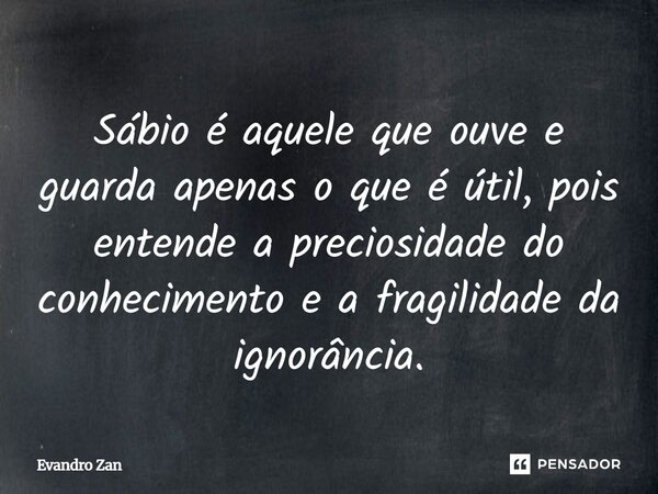 ⁠Sábio é aquele que ouve e guarda apenas o que é útil, pois entende a preciosidade do conhecimento e a fragilidade da ignorância.... Frase de Evandro Zan.