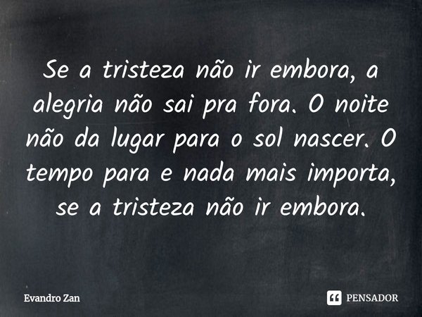 ⁠Se a tristeza não ir embora, a alegria não sai pra fora. O noite não da lugar para o sol nascer. O tempo para e nada mais importa, se a tristeza não ir embora.... Frase de Evandro Zan.