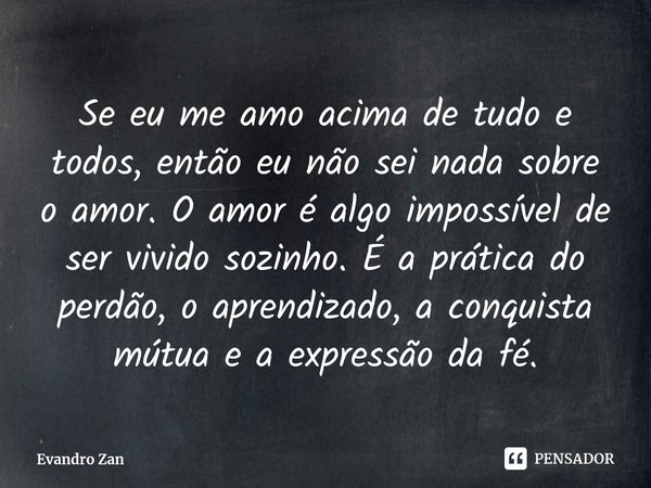 Se eu me amo acima de tudo e todos, ⁠então eu não sei nada sobre o amor. O amor é algo impossível de ser vivido sozinho. É a prática do perdão, o aprendizado, a... Frase de Evandro Zan.