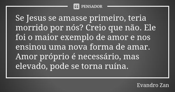 Se Jesus se amasse primeiro, teria morrido por nós? Creio que não. Ele foi o maior exemplo de amor e nos ensinou uma nova forma de amar. Amor próprio é necessár... Frase de Evandro Zan.