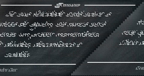 Se sua felicidade está sobre a tristeza de alguém, ela nunca será real, apenas um prazer momentâneo. Cheio de dúvidas, disconfianca e solidão.... Frase de Evandro Zan.