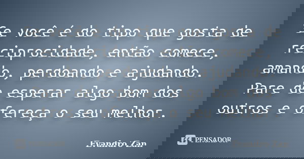 Se você é do tipo que gosta de reciprocidade, então comece, amando, perdoando e ajudando. Pare de esperar algo bom dos outros e ofereça o seu melhor.... Frase de Evandro Zan.