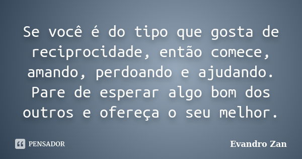 Se você é do tipo que gosta de reciprocidade, então comece, amando, perdoando e ajudando. Pare de esperar algo bom dos outros e ofereça o seu melhor.... Frase de Evandro Zan.