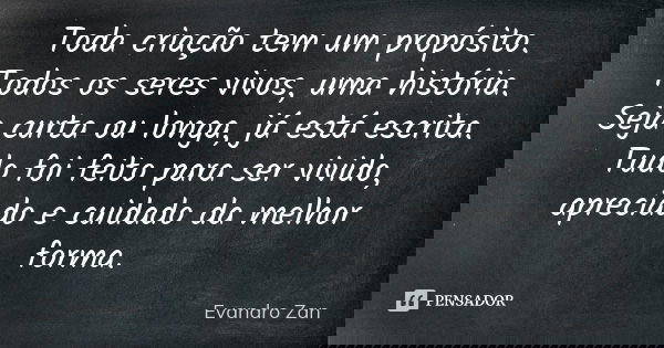 Toda criação tem um propósito. Todos os seres vivos, uma história. Seja curta ou longa, já está escrita. Tudo foi feito para ser vivido, apreciado e cuidado da ... Frase de Evandro Zan.