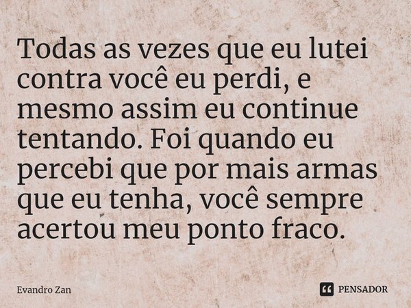 Todas as vezes que eu lutei contra você eu perdi, e mesmo assim eu continue tentando. Foi quando eu percebi que ⁠por mais armas que eu tenha, você sempre acerto... Frase de Evandro Zan.