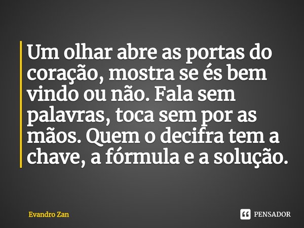 Um olhar abre as portas do coração, mostra se és bem vindo ou não. Fala sem palavras, toca sem por as mãos. Quem o decifra tem a chave,⁠ a fórmula e a solução.... Frase de Evandro Zan.