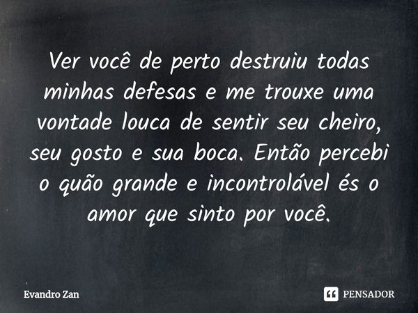⁠Ver você de perto destruiu todas minhas defesas e me trouxe uma vontade louca de sentir seu cheiro, seu gosto e sua boca. Então percebi o quão grande e incontr... Frase de Evandro Zan.