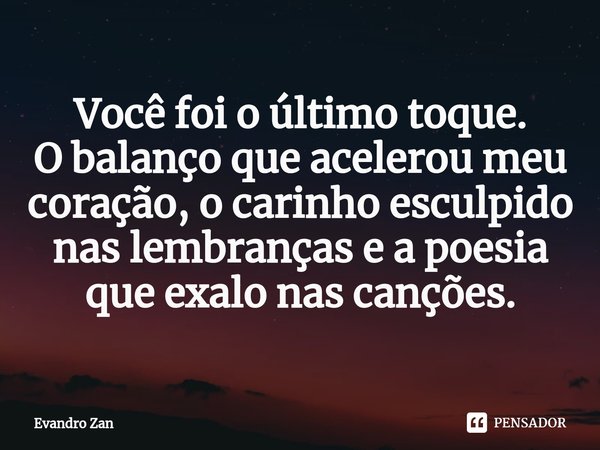 ⁠Você foi o último toque.
O balanço que acelerou meu coração, o carinho esculpido nas lembranças e a poesia que exalo nas canções.... Frase de Evandro Zan.