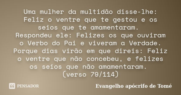 Uma mulher da multidão disse-lhe: Feliz o ventre que te gestou e os seios que te amamentaram. Respondeu ele: Felizes os que ouviram o Verbo do Pai e viveram a V... Frase de Evangelho Apócrifo de Tomé.