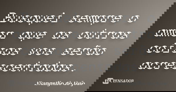 Busquei sempre o amor que as outras coisas vos serão acrescentadas.... Frase de Evangelho do João.
