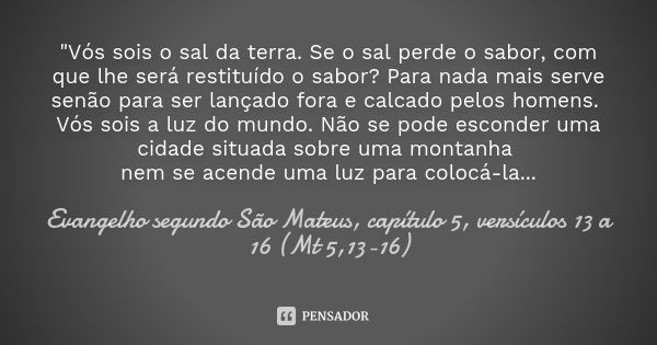 "Vós sois o sal da terra. Se o sal perde o sabor, com que lhe será restituído o sabor? Para nada mais serve senão para ser lançado fora e calcado pelos hom... Frase de Evangelho segundo São Mateus, capítulo 5, versículos 13 a 16 (Mt 5,13-16).