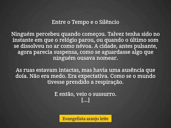 Entre o Tempo e o Silêncio Ninguém percebeu quando começou. Talvez tenha sido no instante em que o relógio parou, ou quando o último som se dissolveu no ar como... Frase de Evangelista araujo leite.