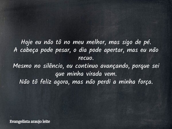 Hoje eu não tô no meu melhor, mas sigo de pé. A cabeça pode pesar, o dia pode apertar, mas eu não recuo. Mesmo no silêncio, eu continuo avançando, porque sei qu... Frase de Evangelista araujo leite.