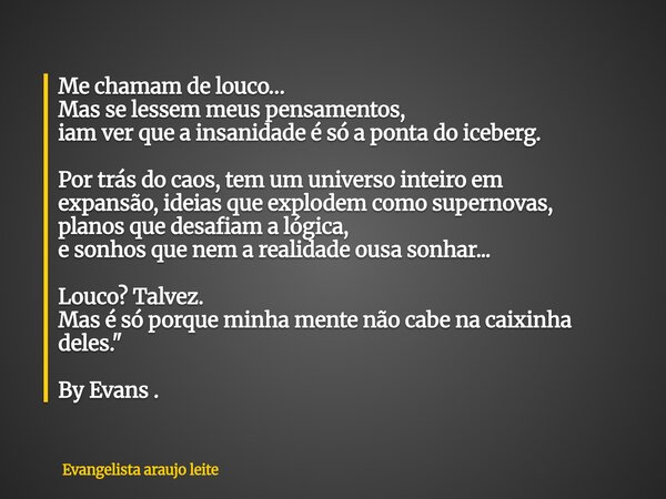 Me chamam de louco… Mas se lessem meus pensamentos, iam ver que a insanidade é só a ponta do iceberg. Por trás do caos, tem um universo inteiro em expansão,idei... Frase de Evangelista araujo leite.