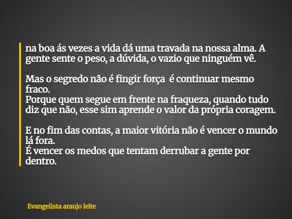 na boa ás vezes a vida dá uma travada na nossa alma. A gente sente o peso, a dúvida, o vazio que ninguém vê. Mas o segredo não é fingir força é continuar mesmo ... Frase de Evangelista araujo leite.