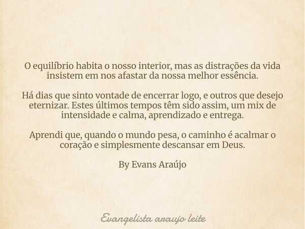 O equilíbrio habita o nosso interior, mas as distrações da vida insistem em nos afastar da nossa melhor essência. Há dias que sinto vontade de encerrar logo, e ... Frase de Evangelista araujo leite.
