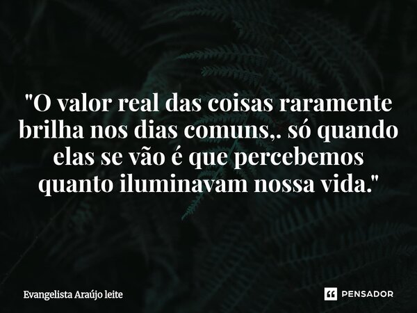 ⁠"O valor real das coisas raramente brilha nos dias comuns,. só quando elas se vão é que percebemos quanto iluminavam nossa vida."... Frase de Evangelista araujo leite.