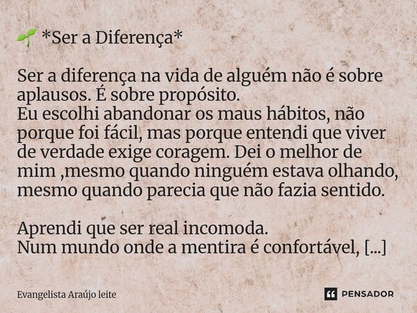 đ± *Ser a Diferença* Ser a diferença na vida de alguĂ©m nĂŁo Ă© sobre aplausos. Ă sobre propĂłsito. Eu escolhi abandonar os maus hĂĄbitos, nĂŁo porque foi fĂĄcil, mas p... Frase de Evangelista araujo leite.