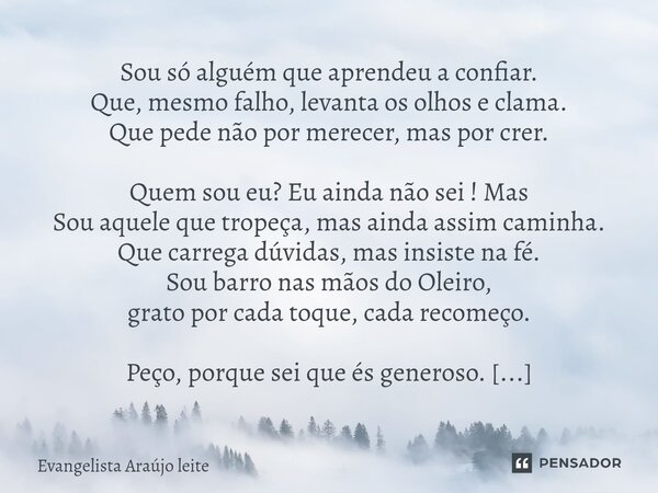 Sou só alguém que aprendeu a confiar. Que, mesmo falho, levanta os olhos e clama. Que pede não por merecer, mas por crer. Quem sou eu? Eu ainda não sei ! Mas S... Frase de Evangelista araujo leite.