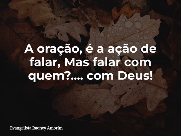 A oração, é a ação de falar, Mas falar com quem?....com Deus!... Frase de Evangelista Raoney Amorim.