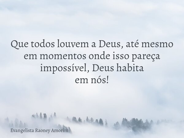 Que todos louvem a Deus, até mesmo em momentos onde isso pareça impossível, Deus habita em nós!... Frase de Evangelista Raoney Amorim.