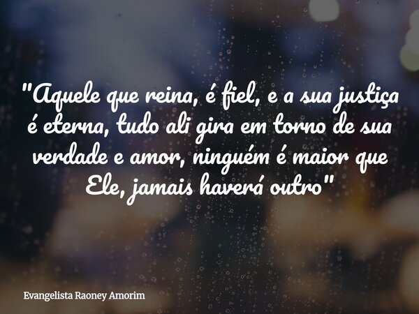 "Aquele que reina, é fiel, e a sua justiça é eterna, tudo ali gira em torno de sua verdade e amor, ninguém é maior que Ele, jamais haverá outro"... Frase de Evangelista Raoney Amorim.