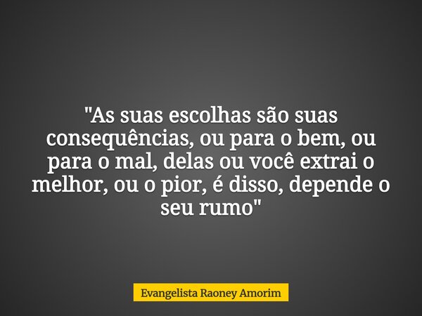 "As suas escolhas são suas consequências, ou para o bem, ou para o mal, delas ou você extrai o melhor, ou o pior, é disso, depende o seu rumo"... Frase de Evangelista Raoney Amorim.