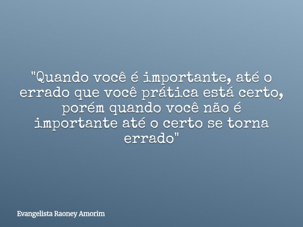 "Quando você é importante, até o errado que você prática está certo, porém quando você não é importante até o certo se torna errado"... Frase de Evangelista Raoney Amorim.