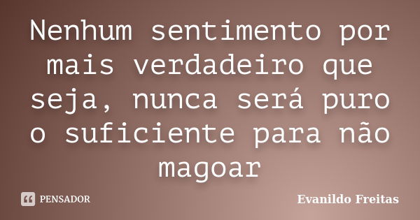 Nenhum sentimento por mais verdadeiro que seja, nunca será puro o suficiente para não magoar... Frase de Evanildo Freitas.