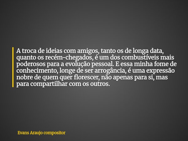 A troca de ideias com amigos, tanto os de longa data, quanto os recém-chegados, é um dos combustíveis mais poderosos para a evolução pessoal. E essa minha fome ... Frase de Evans Araujo compositor.