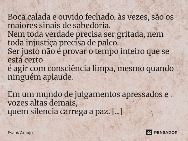 Boca calada e ouvido fechado, às vezes, são os maiores sinais de sabedoria. Nem toda verdade precisa ser gritada, nem toda injustiça precisa de palco. Ser just... Frase de Evans Araújo.