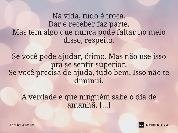 Na vida, tudo é troca. Dar e receber faz parte. Mas tem algo que nunca pode faltar no meio disso, respeito. Se você pode ajudar, ótimo. Mas não use isso pra se ... Frase de Evans Araújo.