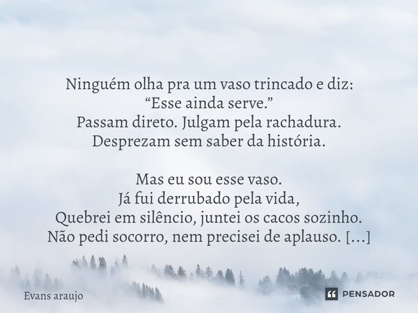  Ninguém olha pra um vaso trincado e diz: “Esse ainda serve.” Passam direto. Julgam pela rachadura. Desprezam sem saber da história. Mas eu sou esse vaso. Já f... Frase de Evans Araújo.