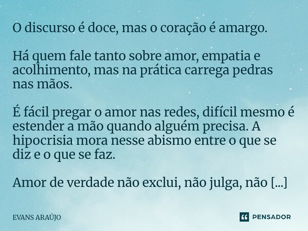 O discurso é doce, mas o coração é amargo. Há quem fale tanto sobre amor, empatia e acolhimento, mas na prática carrega pedras nas mãos. É fácil pregar o amor ... Frase de Evans Araújo.