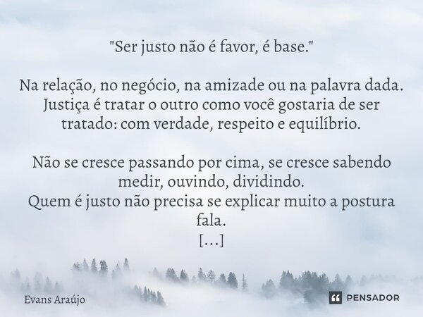 "Ser justo não é favor, é base." Na relação, no negócio, na amizade ou na palavra dada. Justiça é tratar o outro como você gostaria de ser tratado: co... Frase de Evans Araújo.