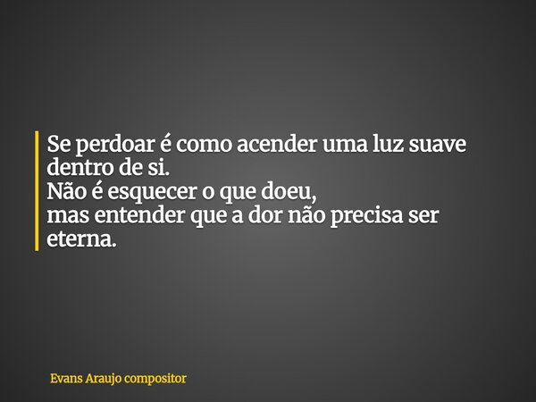 Se perdoar é como acender uma luz suave dentro de si. Não é esquecer o que doeu, mas entender que a dor não precisa ser eterna.... Frase de Evans Araujo compositor.