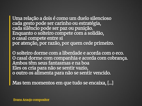 Uma relação a dois é como um duelo silencioso cada gesto pode ser carinho ou estratégia, cada silêncio pode ser paz ou punição. Enquanto o solteiro compete com ... Frase de Evans Araujo compositor.