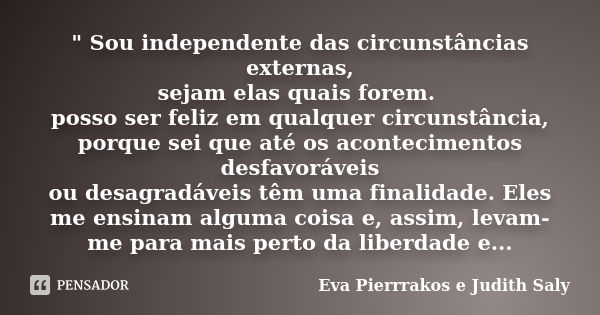 " Sou independente das circunstâncias externas, sejam elas quais forem. posso ser feliz em qualquer circunstância, porque sei que até os acontecimentos des... Frase de Eva Pierrrakos e Judith Saly.