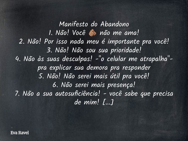 ⁠Manifesto do Abandono 1. Não! Você 🫵🏽 não me ama! 2. Não! Por isso nada meu é importante pra você! 3. Não! Não sou sua prioridade! 4. Não às suas desculpas! -&... Frase de Eva Ravel.