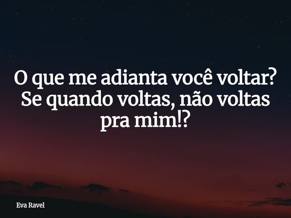 O que me adianta você voltar? Se quando voltas, não voltas pra mim!?... Frase de Eva Ravel.