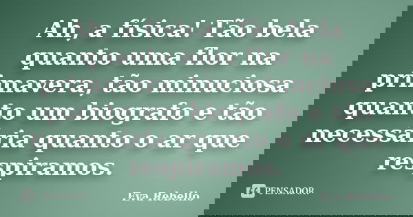 Ah, a física! Tão bela quanto uma flor na primavera, tão minuciosa quanto um biografo e tão necessária quanto o ar que respiramos.... Frase de Eva Rebello.