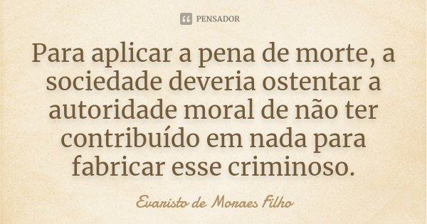Para aplicar a pena de morte, a sociedade deveria ostentar a autoridade moral de não ter contribuído em nada para fabricar esse criminoso.... Frase de Evaristo de Moraes Filho.